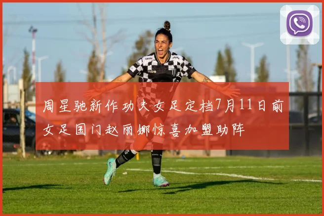 周星驰新作功夫女足定档7月11日前女足国门赵丽娜惊喜加盟助阵