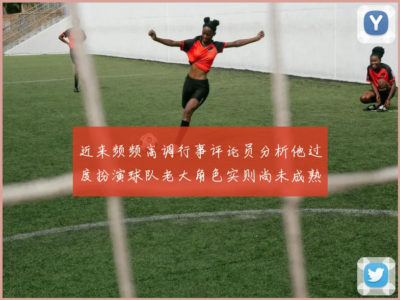 近来频频高调行事评论员分析他过度扮演球队老大角色实则尚未成熟