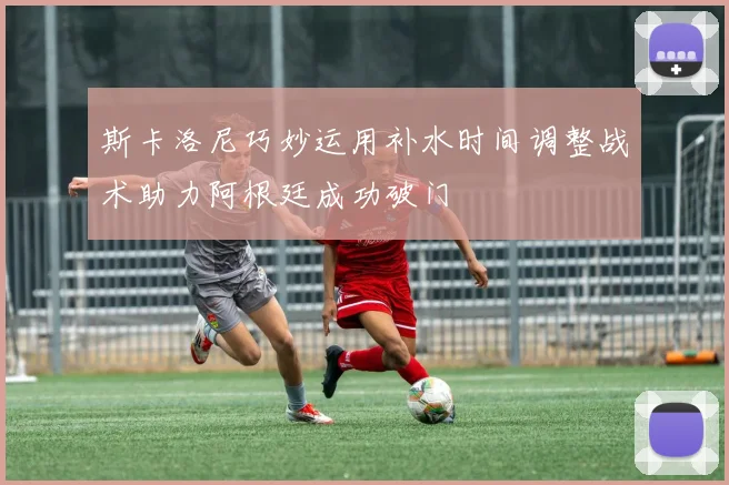 斯卡洛尼巧妙运用补水时间调整战术助力阿根廷成功破门