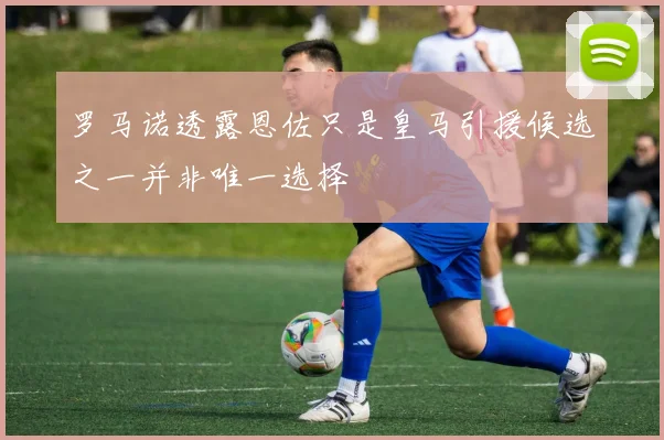 罗马诺透露恩佐只是皇马引援候选之一并非唯一选择